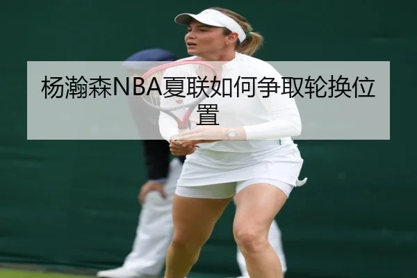 杨瀚森NBA夏联如何争取轮换位置