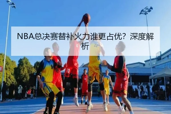 NBA总决赛替补火力谁更占优？深度解析